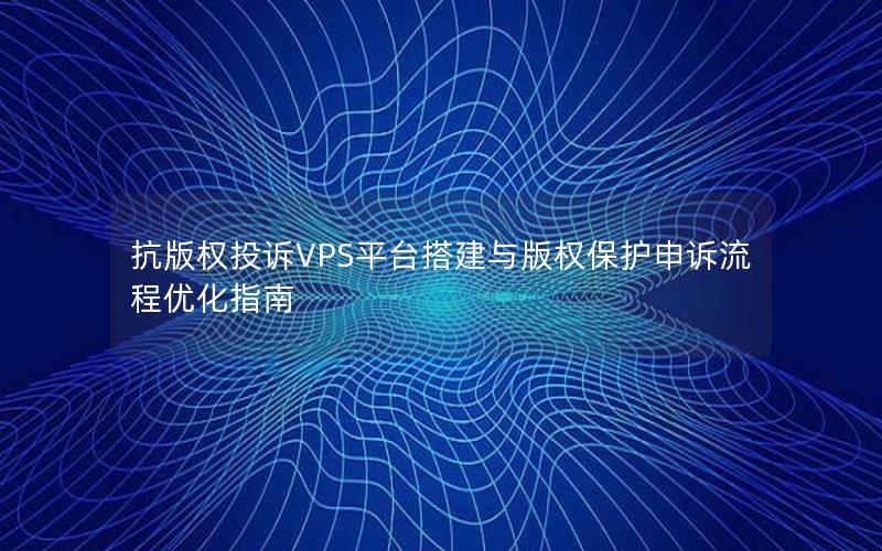 抗版权投诉VPS平台搭建与版权保护申诉流程优化指南