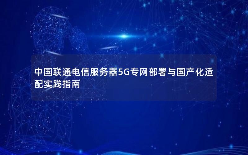 中国联通电信服务器5G专网部署与国产化适配实践指南