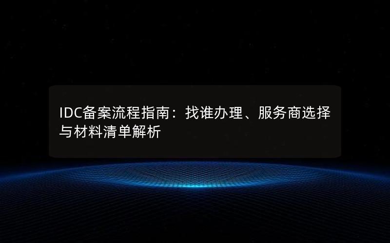 IDC备案流程指南：找谁办理、服务商选择与材料清单解析