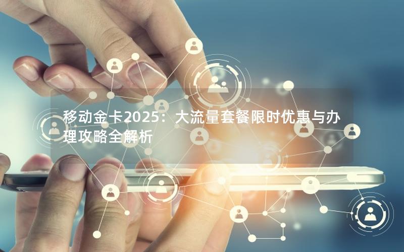 移动金卡2025：大流量套餐限时优惠与办理攻略全解析