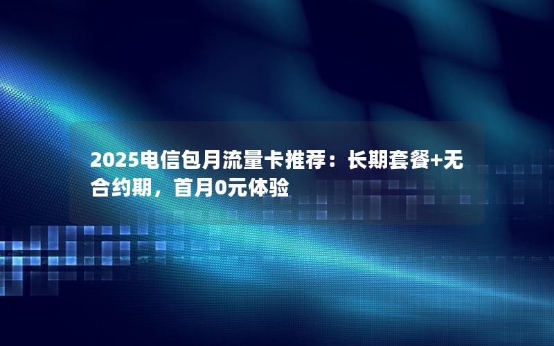 2025电信包月流量卡推荐：长期套餐+无合约期，首月0元体验