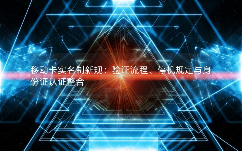 移动卡实名制新规：验证流程、停机规定与身份证认证整合