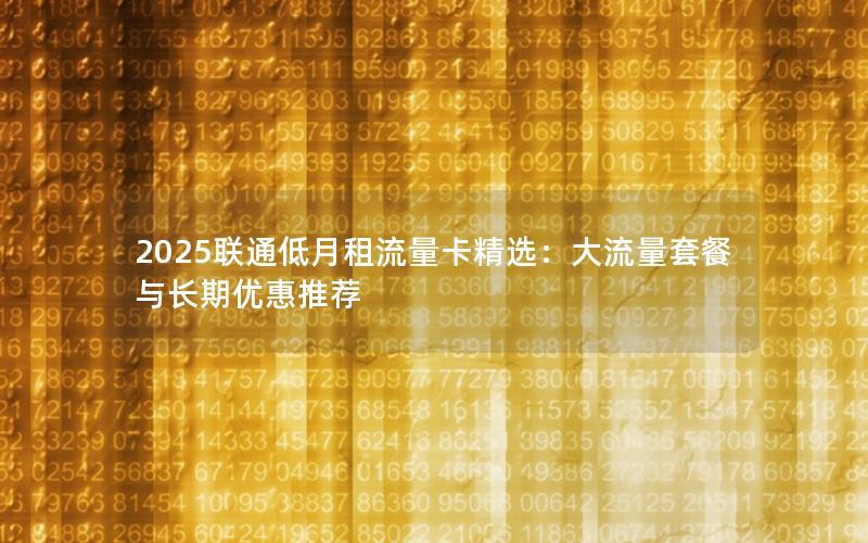 2025联通低月租流量卡精选：大流量套餐与长期优惠推荐