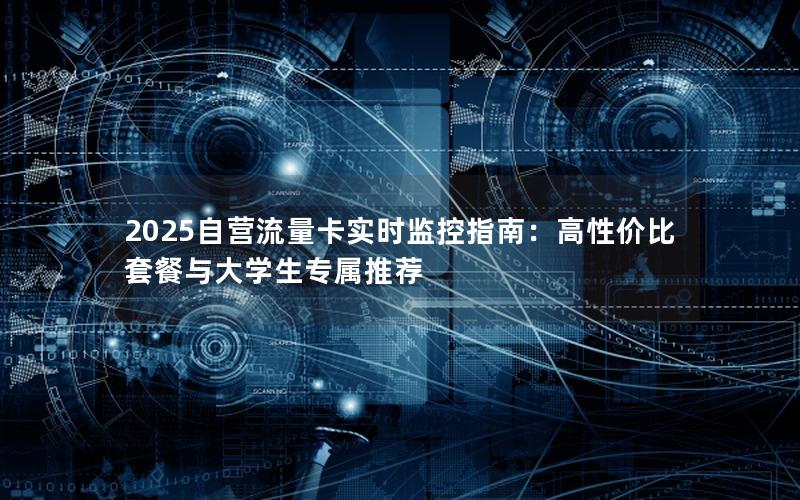 2025自营流量卡实时监控指南：高性价比套餐与大学生专属推荐