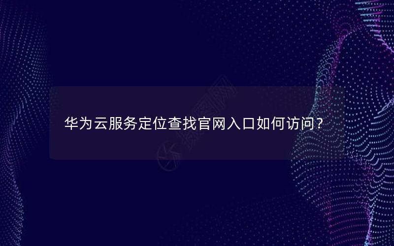 华为云服务定位查找官网入口如何访问？