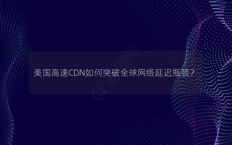 美国高速CDN如何突破全球网络延迟瓶颈？