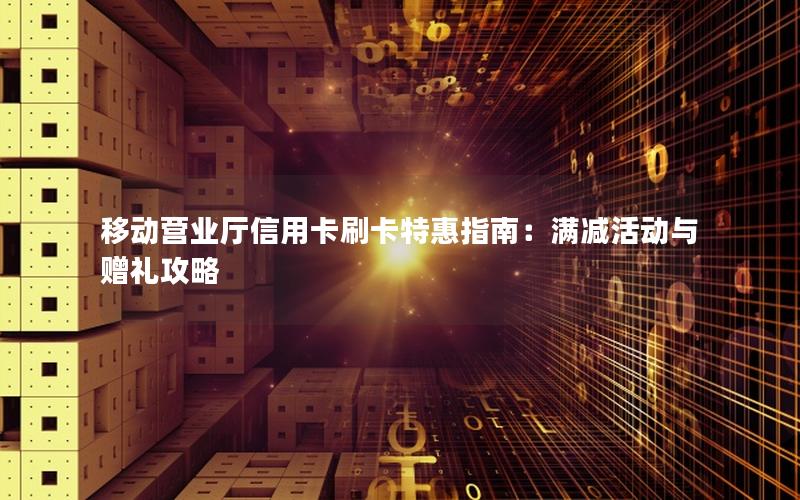 移动营业厅信用卡刷卡特惠指南：满减活动与赠礼攻略