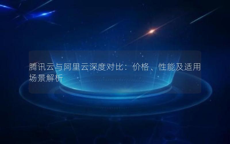 腾讯云与阿里云深度对比：价格、性能及适用场景解析