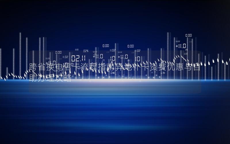 跨省换电信卡流程指南异地补卡资费优惠与自助办理攻略