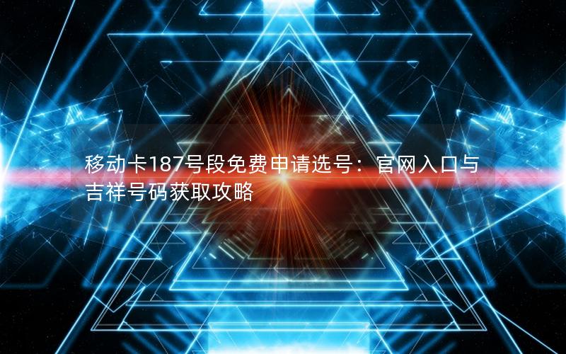 移动卡187号段免费申请选号：官网入口与吉祥号码获取攻略