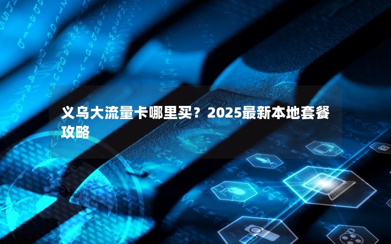 义乌大流量卡哪里买？2025最新本地套餐攻略