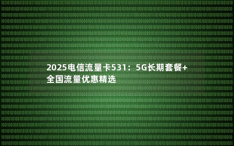 2025电信流量卡531：5G长期套餐+全国流量优惠精选