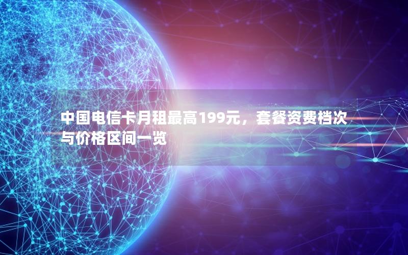 中国电信卡月租最高199元，套餐资费档次与价格区间一览