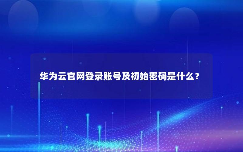 华为云官网登录账号及初始密码是什么？