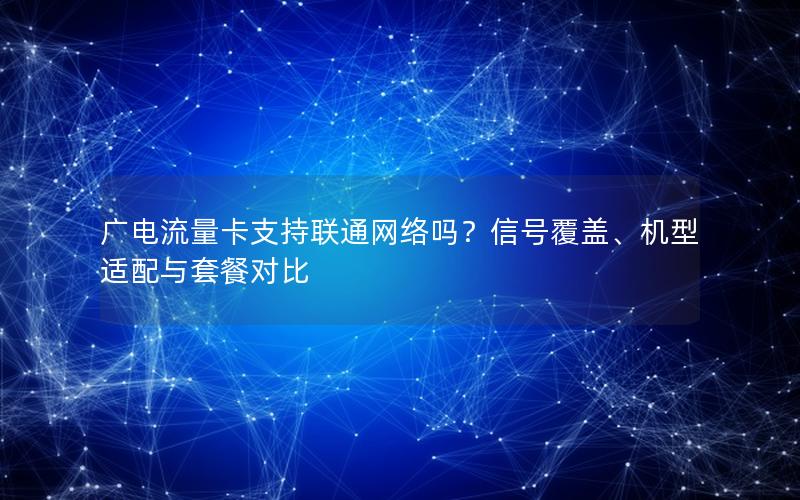 广电流量卡支持联通网络吗？信号覆盖、机型适配与套餐对比