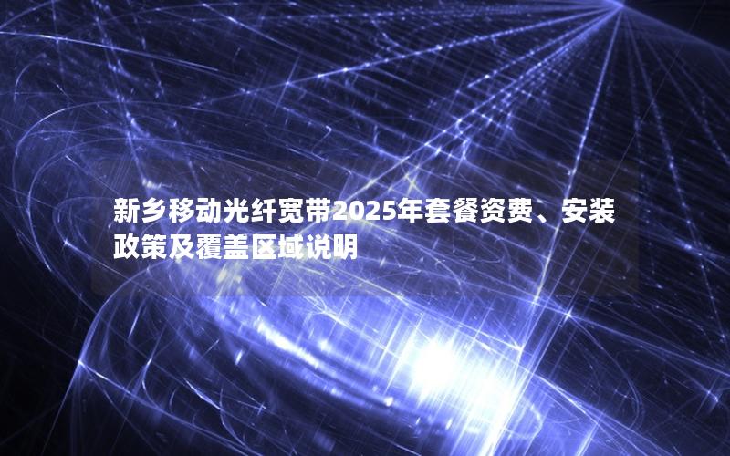 新乡移动光纤宽带2025年套餐资费、安装政策及覆盖区域说明