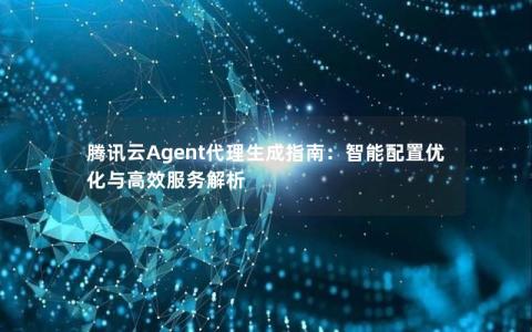 腾讯云Agent代理生成指南：智能配置优化与高效服务解析