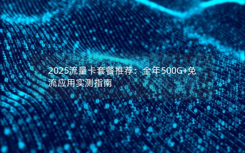 2025流量卡套餐推荐：全年500G+免流应用实测指南