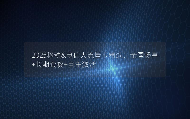 2025移动&电信大流量卡精选：全国畅享+长期套餐+自主激活