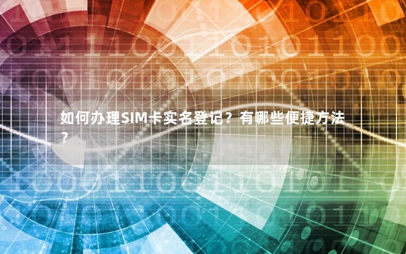 如何办理SIM卡实名登记？有哪些便捷方法？