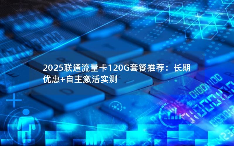 2025联通流量卡120G套餐推荐：长期优惠+自主激活实测