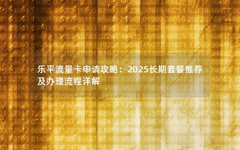 乐平流量卡申请攻略：2025长期套餐推荐及办理流程详解