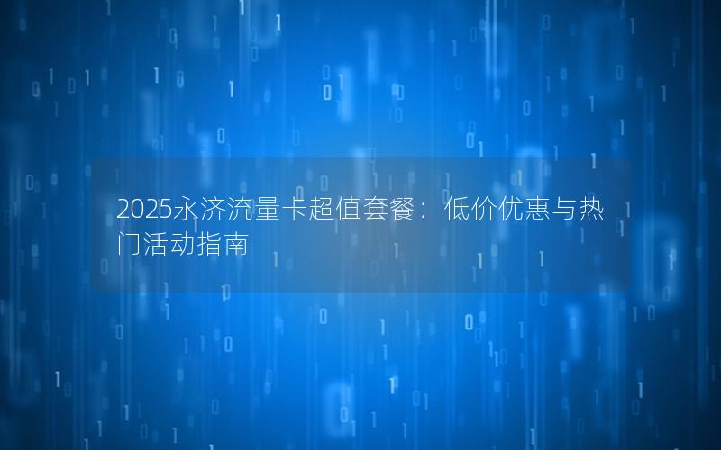 2025永济流量卡超值套餐：低价优惠与热门活动指南