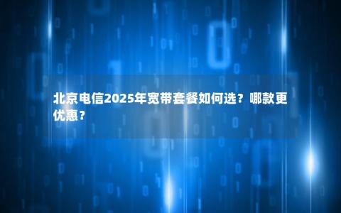 北京电信2025年宽带套餐如何选？哪款更优惠？