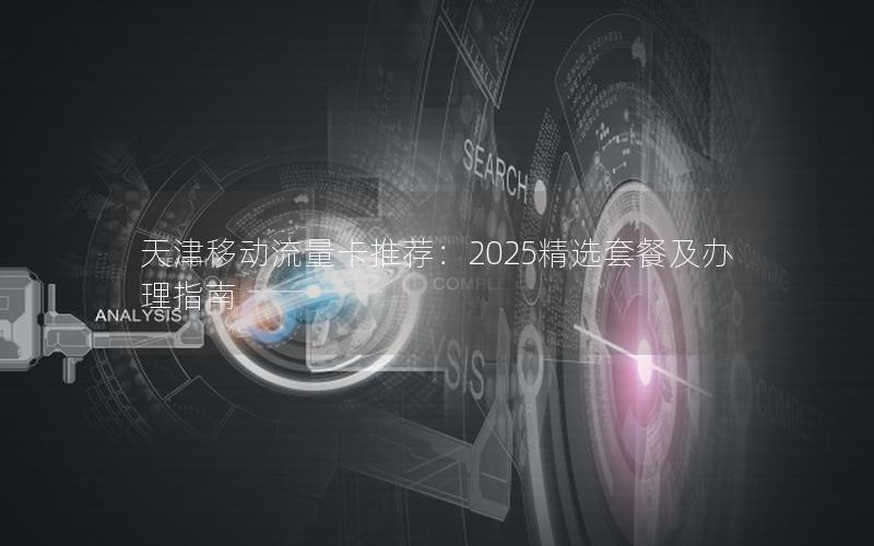 天津移动流量卡推荐：2025精选套餐及办理指南