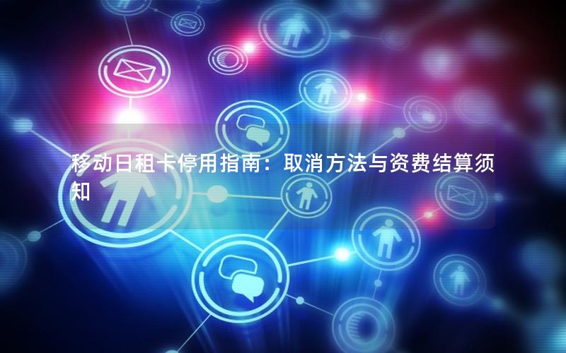 移动日租卡停用指南：取消方法与资费结算须知