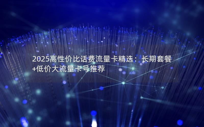 2025高性价比话费流量卡精选：长期套餐+低价大流量卡号推荐