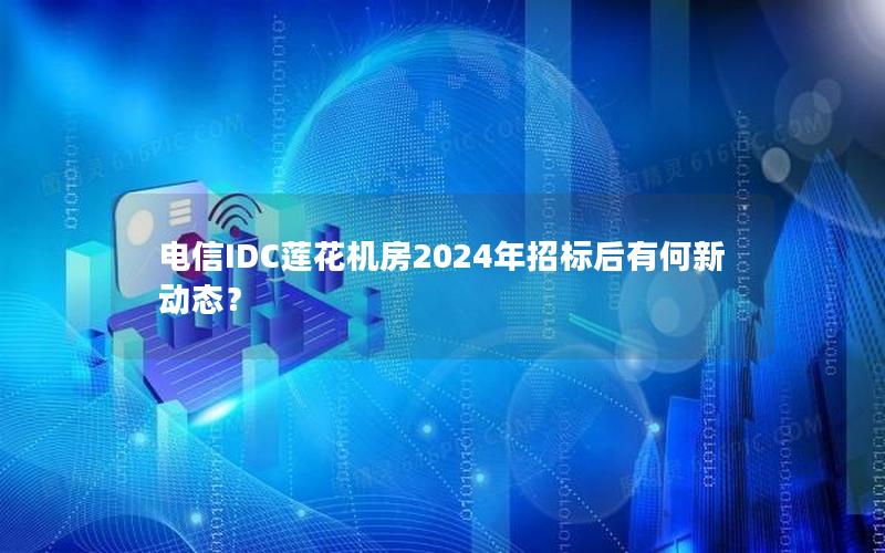 电信IDC莲花机房2024年招标后有何新动态？