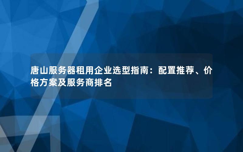 唐山服务器租用企业选型指南：配置推荐、价格方案及服务商排名