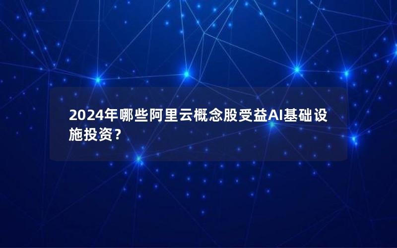 2024年哪些阿里云概念股受益AI基础设施投资？