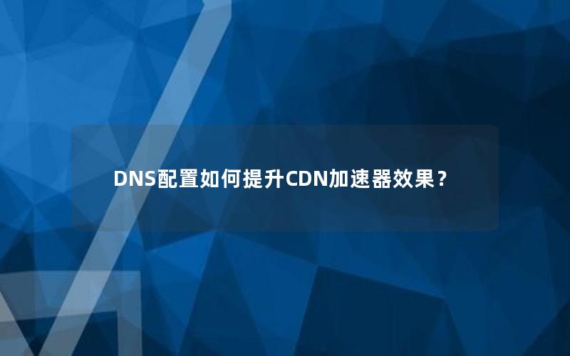 DNS配置如何提升CDN加速器效果？