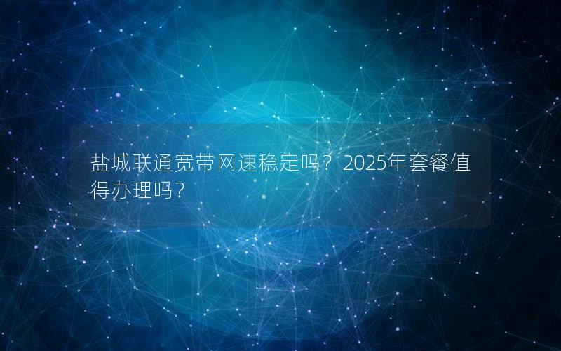 盐城联通宽带网速稳定吗？2025年套餐值得办理吗？