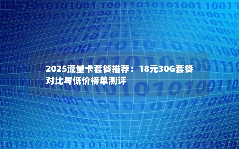 2025流量卡套餐推荐：18元30G套餐对比与低价榜单测评