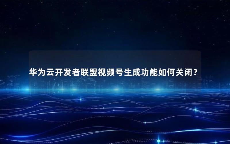 华为云开发者联盟视频号生成功能如何关闭？