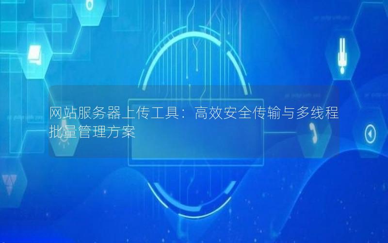 网站服务器上传工具：高效安全传输与多线程批量管理方案