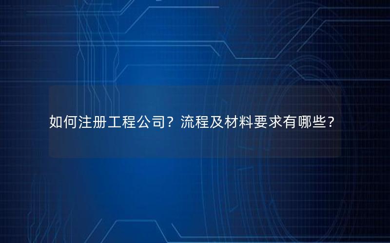 如何注册工程公司？流程及材料要求有哪些？