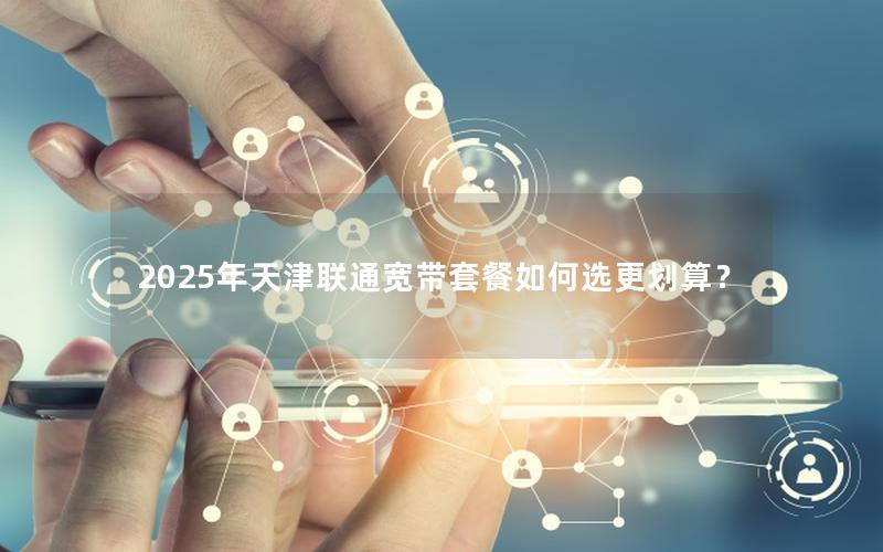 2025年天津联通宽带套餐如何选更划算？