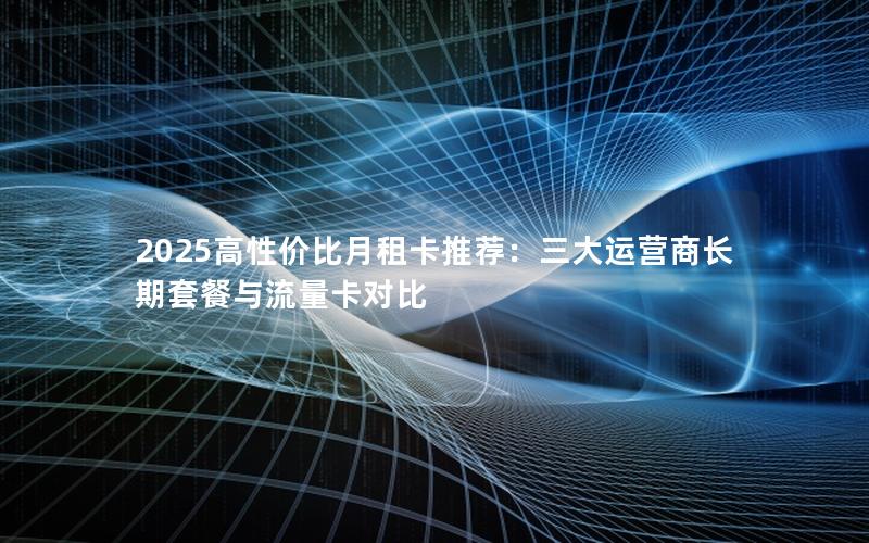 2025高性价比月租卡推荐：三大运营商长期套餐与流量卡对比