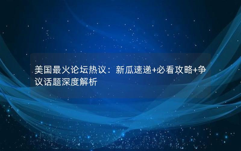 美国最火论坛热议：新瓜速递+必看攻略+争议话题深度解析