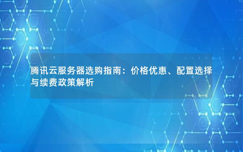 腾讯云服务器选购指南：价格优惠、配置选择与续费政策解析