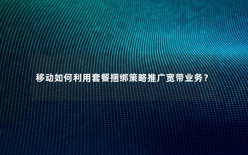 移动如何利用套餐捆绑策略推广宽带业务？