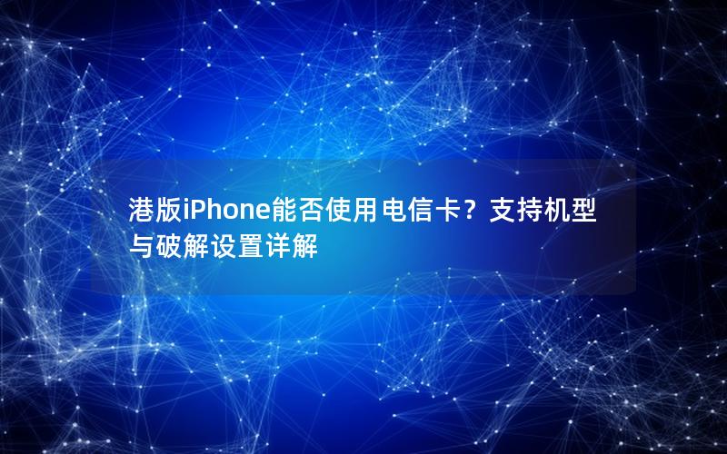 港版iPhone能否使用电信卡？支持机型与破解设置详解