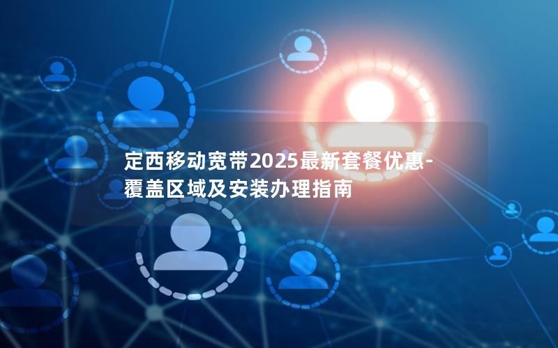 定西移动宽带2025最新套餐优惠-覆盖区域及安装办理指南