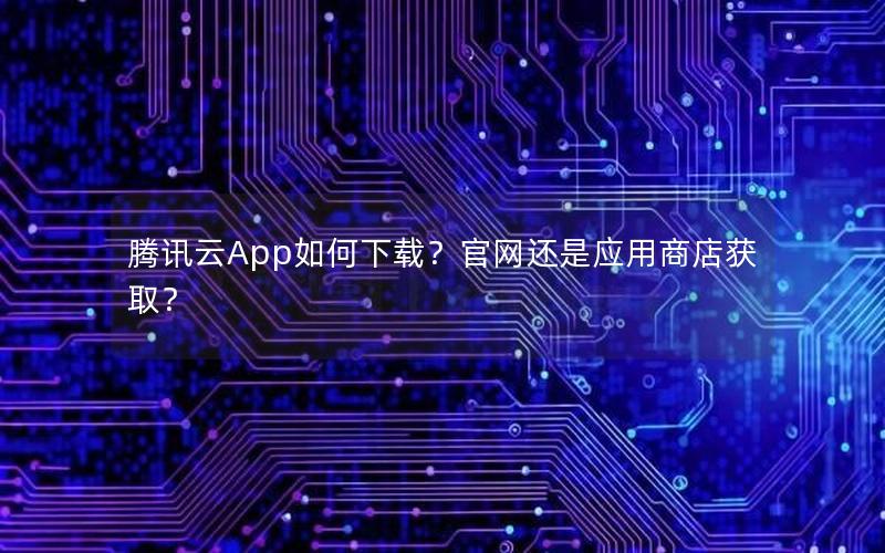 腾讯云App如何下载？官网还是应用商店获取？