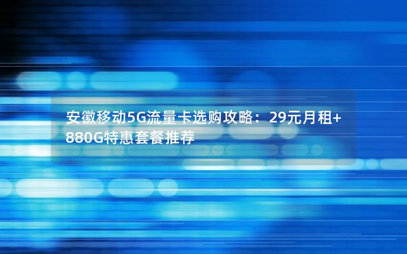 安徽移动5G流量卡选购攻略：29元月租+880G特惠套餐推荐