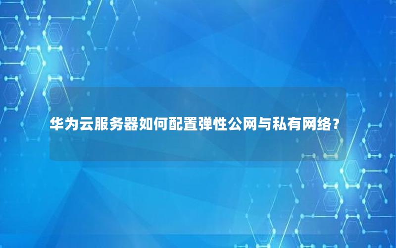 华为云服务器如何配置弹性公网与私有网络？